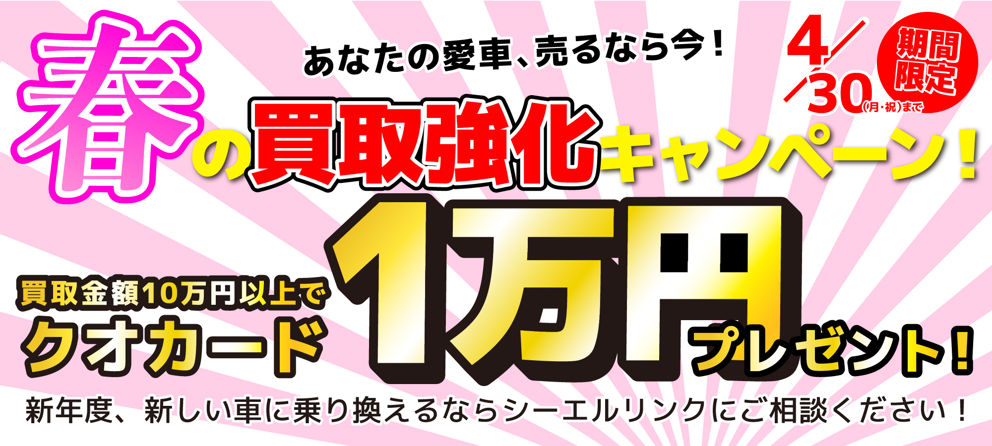 春の買取強化キャンペーン!あなたの愛車、売るなら今!買取金額10万円以上でクオカード1万円プレゼント!4月30日まで期間限定!新年度、新しい車に乗り換えるならシーエルリンクにご相談ください!